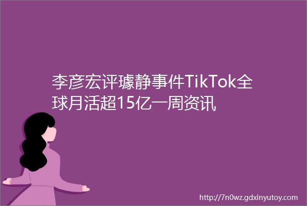 李彦宏评璩静事件TikTok全球月活超15亿一周资讯
